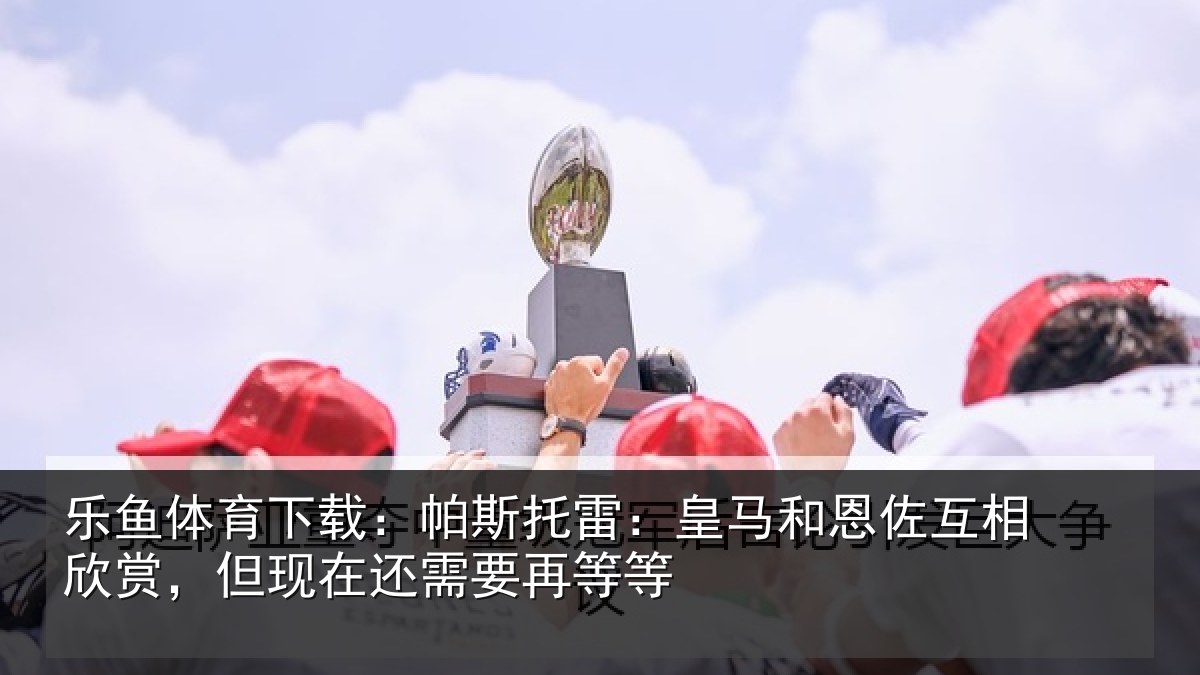 乐鱼体育下载：帕斯托雷：皇马和恩佐互相欣赏，但现在还需要再等等