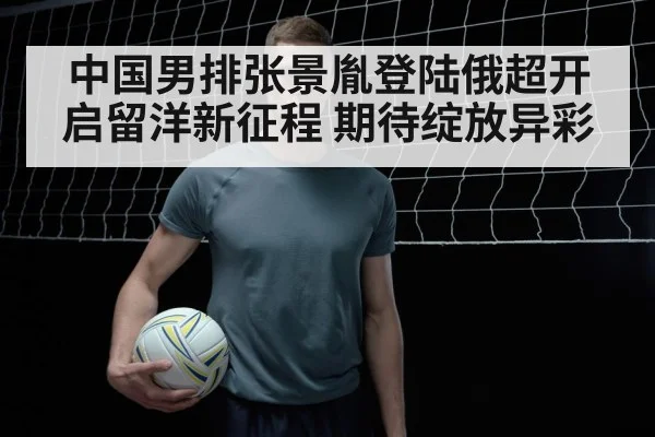 中国男排张景胤登陆俄超开启留洋新征程 期待绽放异彩